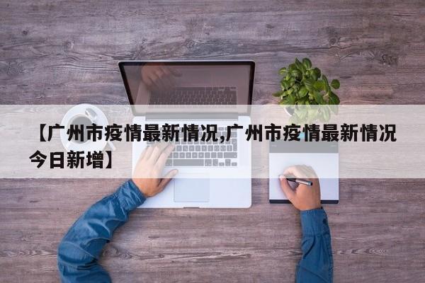 【广州市疫情最新情况,广州市疫情最新情况今日新增】