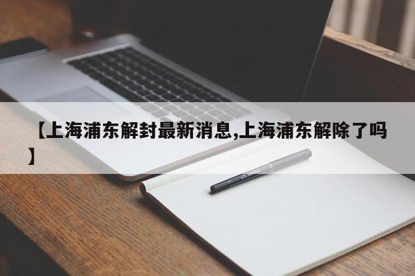 【上海浦东解封最新消息,上海浦东解除了吗】