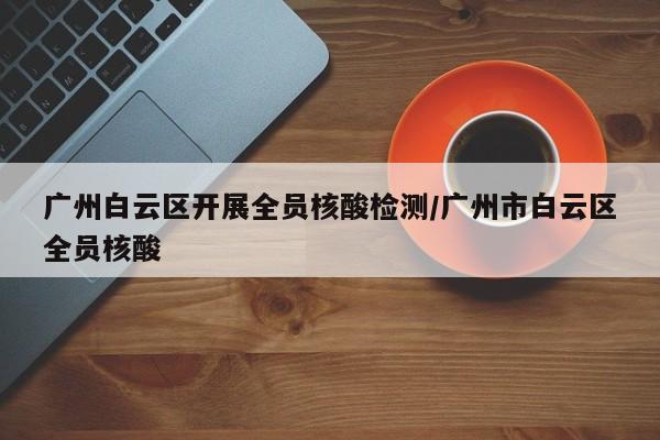 广州白云区开展全员核酸检测/广州市白云区全员核酸