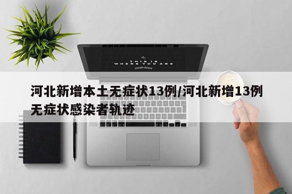 河北新增本土无症状13例/河北新增13例无症状感染者轨迹