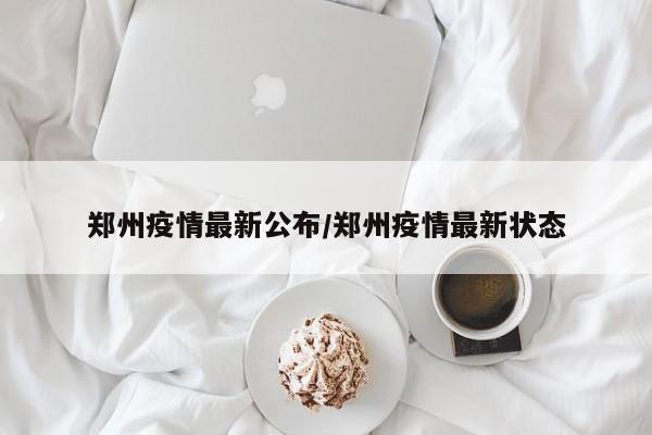 郑州疫情最新公布/郑州疫情最新状态