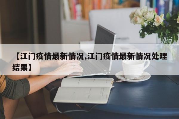 【江门疫情最新情况,江门疫情最新情况处理结果】