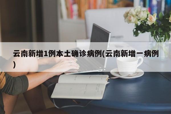 云南新增1例本土确诊病例(云南新增一病例)