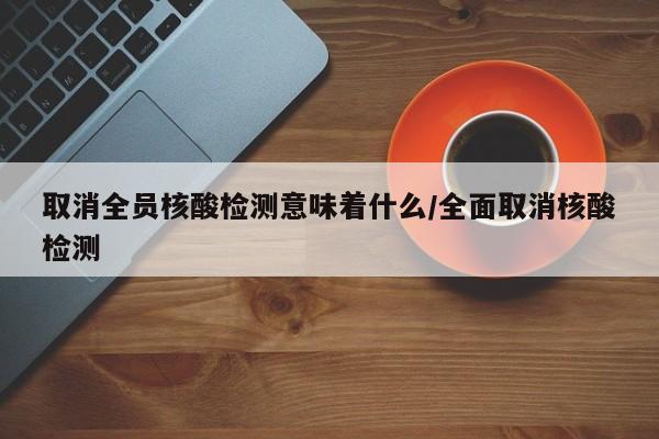 取消全员核酸检测意味着什么/全面取消核酸检测