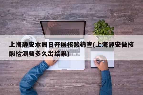 上海静安本周日开展核酸筛查(上海静安做核酸检测要多久出结果)
