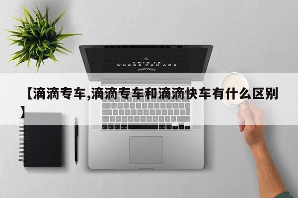 【滴滴专车,滴滴专车和滴滴快车有什么区别】
