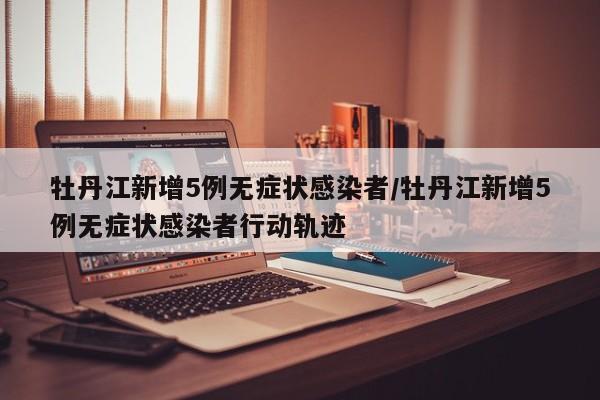牡丹江新增5例无症状感染者/牡丹江新增5例无症状感染者行动轨迹