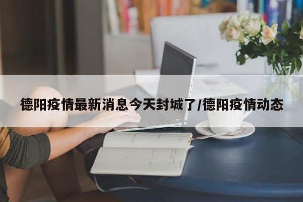 德阳疫情最新消息今天封城了/德阳疫情动态