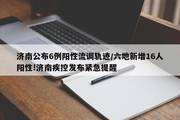 济南公布6例阳性流调轨迹/六地新增16人阳性!济南疾控发布紧急提醒