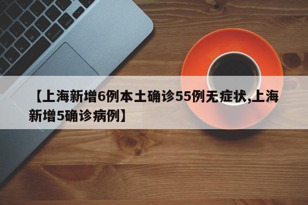 【上海新增6例本土确诊55例无症状,上海新增5确诊病例】