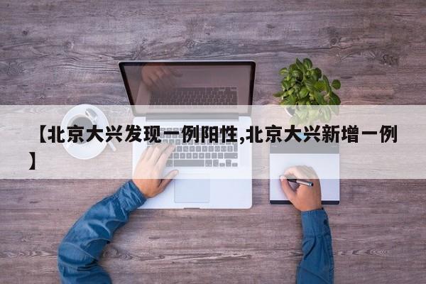 【北京大兴发现一例阳性,北京大兴新增一例】