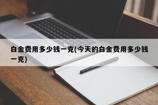 白金费用多少钱一克(今天的白金费用多少钱一克)