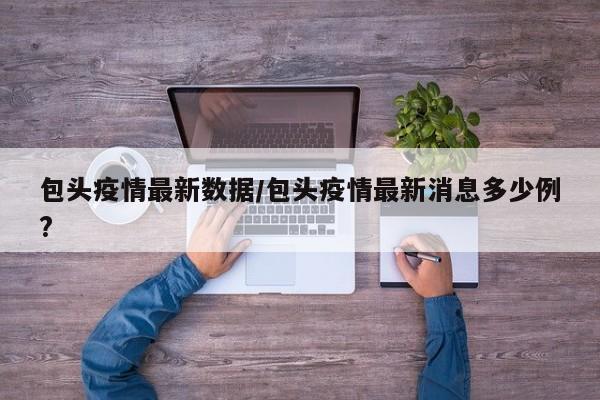 包头疫情最新数据/包头疫情最新消息多少例?