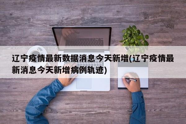 辽宁疫情最新数据消息今天新增(辽宁疫情最新消息今天新增病例轨迹)