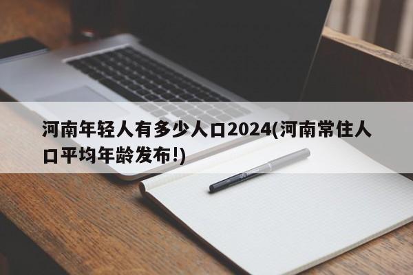 河南年轻人有多少人口2024(河南常住人口平均年龄发布!)