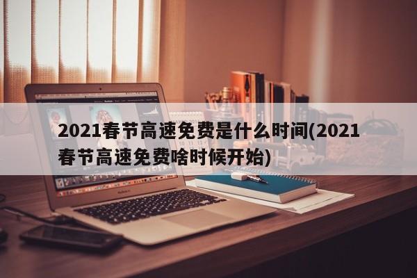 2021春节高速免费是什么时间(2021春节高速免费啥时候开始)