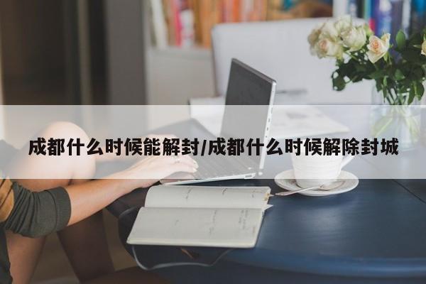 成都什么时候能解封/成都什么时候解除封城