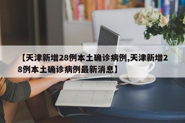 【天津新增28例本土确诊病例,天津新增28例本土确诊病例最新消息】