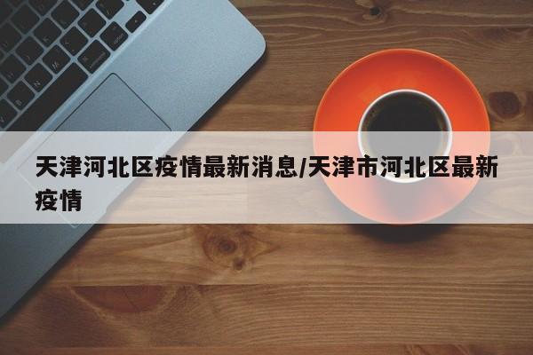 天津河北区疫情最新消息/天津市河北区最新疫情