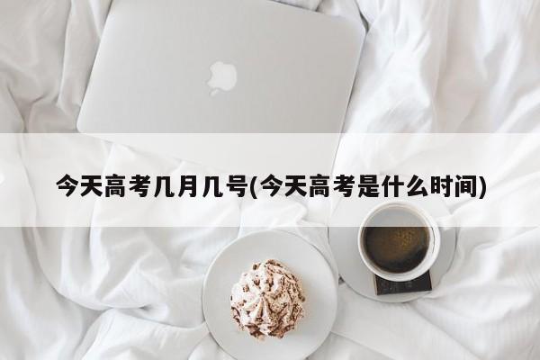 今天高考几月几号(今天高考是什么时间)