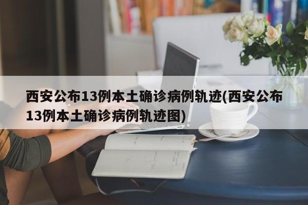 西安公布13例本土确诊病例轨迹(西安公布13例本土确诊病例轨迹图)