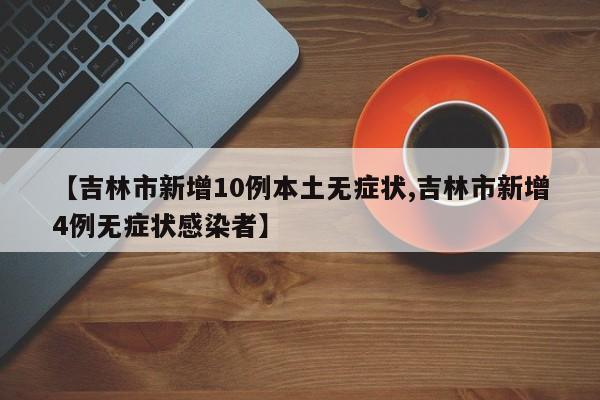 【吉林市新增10例本土无症状,吉林市新增4例无症状感染者】
