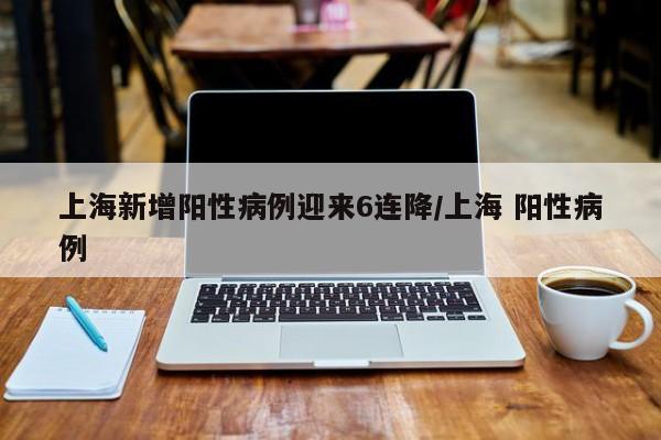 上海新增阳性病例迎来6连降/上海 阳性病例