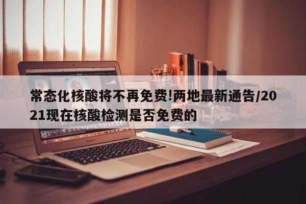 常态化核酸将不再免费!两地最新通告/2021现在核酸检测是否免费的