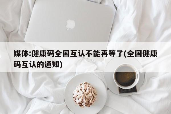 媒体:健康码全国互认不能再等了(全国健康码互认的通知)