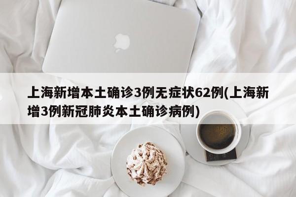 上海新增本土确诊3例无症状62例(上海新增3例新冠肺炎本土确诊病例)