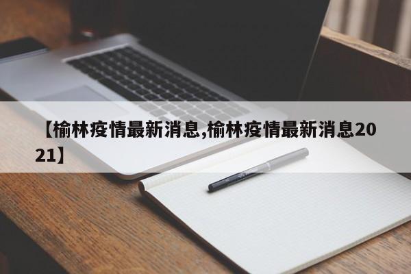 【榆林疫情最新消息,榆林疫情最新消息2021】