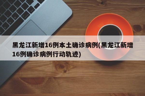 黑龙江新增16例本土确诊病例(黑龙江新增16例确诊病例行动轨迹)
