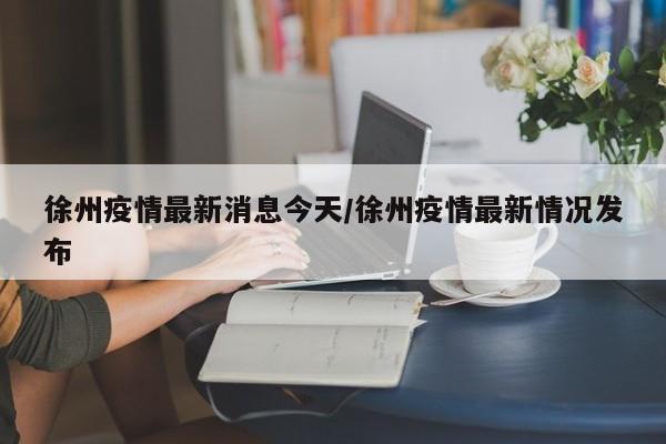 徐州疫情最新消息今天/徐州疫情最新情况发布