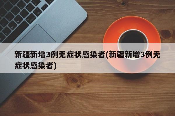 新疆新增3例无症状感染者(新疆新增3例无症状感染者)