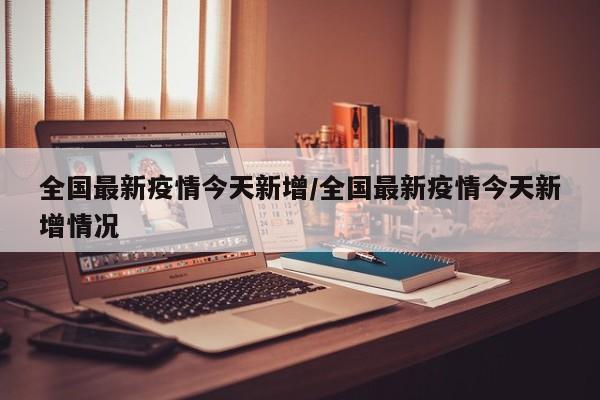 全国最新疫情今天新增/全国最新疫情今天新增情况