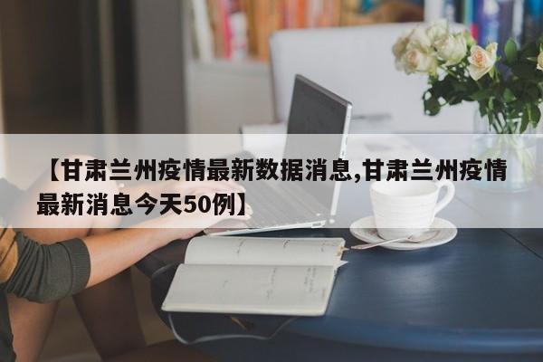 【甘肃兰州疫情最新数据消息,甘肃兰州疫情最新消息今天50例】