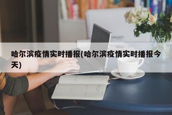 哈尔滨疫情实时播报(哈尔滨疫情实时播报今天)