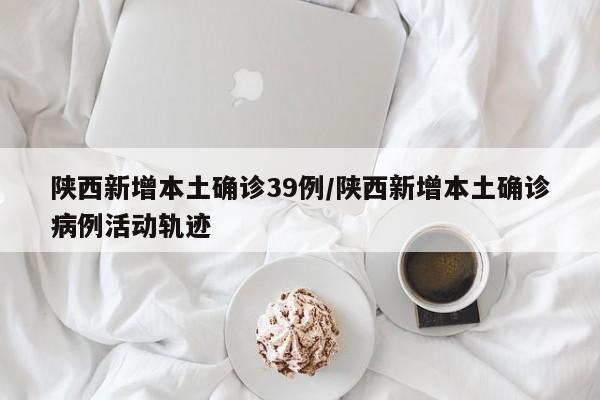 陕西新增本土确诊39例/陕西新增本土确诊病例活动轨迹