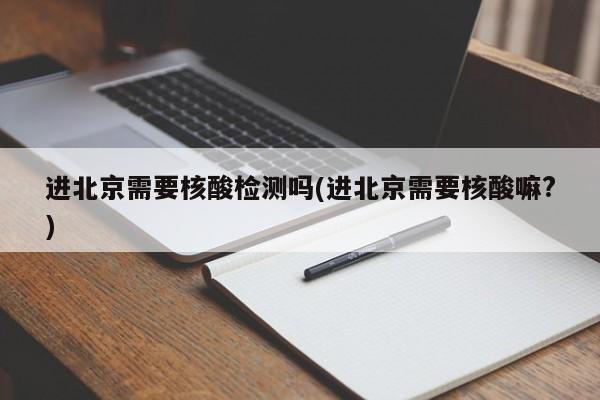进北京需要核酸检测吗(进北京需要核酸嘛?)