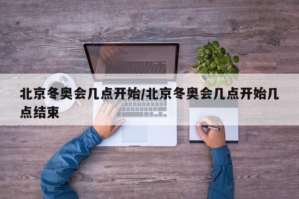 北京冬奥会几点开始/北京冬奥会几点开始几点结束