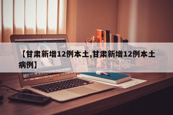 【甘肃新增12例本土,甘肃新增12例本土病例】