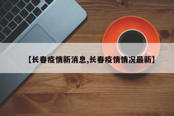 【长春疫情新消息,长春疫情情况最新】