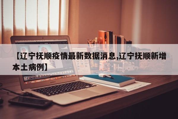 【辽宁抚顺疫情最新数据消息,辽宁抚顺新增本土病例】