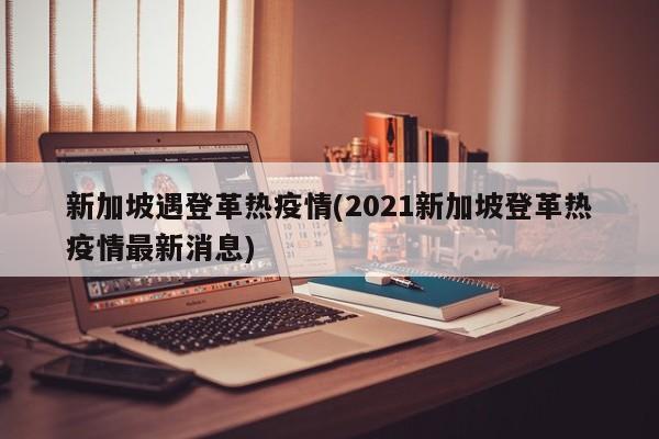 新加坡遇登革热疫情(2021新加坡登革热疫情最新消息)