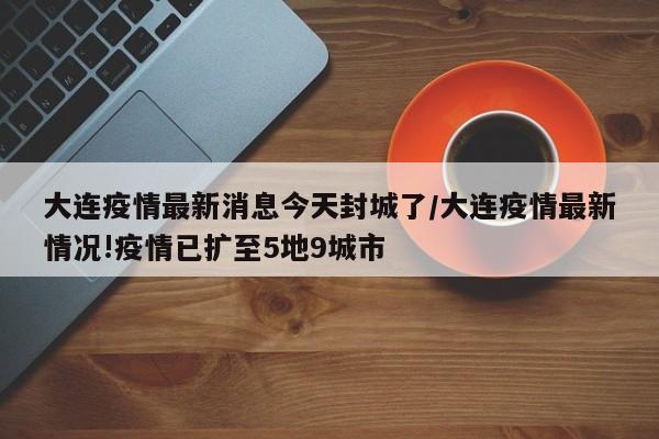 大连疫情最新消息今天封城了/大连疫情最新情况!疫情已扩至5地9城市