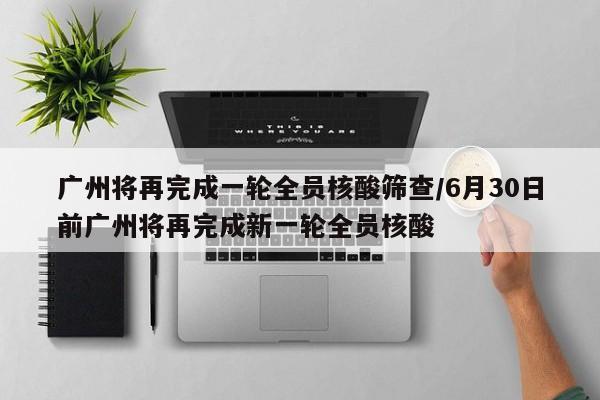 广州将再完成一轮全员核酸筛查/6月30日前广州将再完成新一轮全员核酸