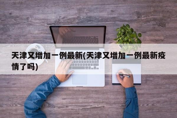天津又增加一例最新(天津又增加一例最新疫情了吗)