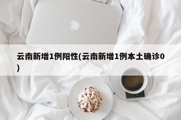 云南新增1例阳性(云南新增1例本土确诊0)