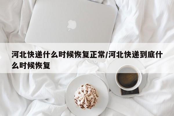 河北快递什么时候恢复正常/河北快递到底什么时候恢复