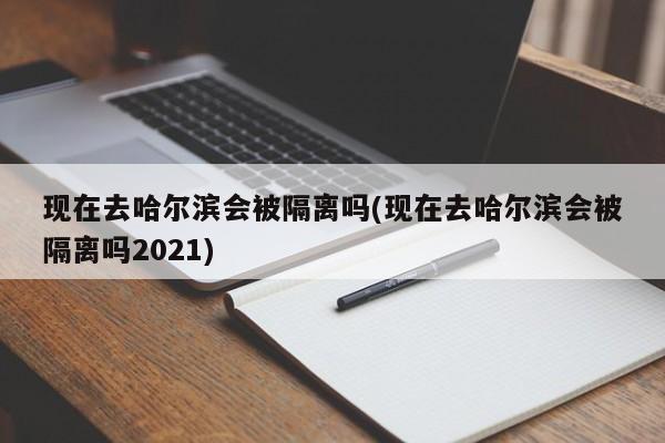 现在去哈尔滨会被隔离吗(现在去哈尔滨会被隔离吗2021)